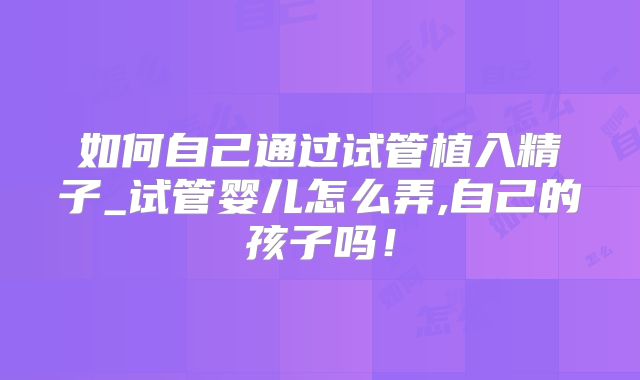 如何自己通过试管植入精子_试管婴儿怎么弄,自己的孩子吗!