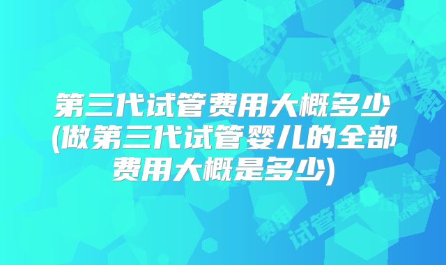第三代试管费用大概多少(做第三代试管婴儿的全部费用大概是多少)