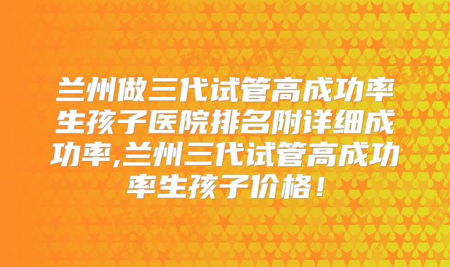 兰州做三代试管高成功率生孩子医院排名附详细成功率,兰州三代试管高成功率生孩子价格!