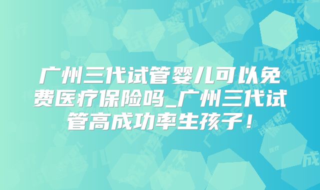 广州三代试管婴儿可以免费医疗保险吗_广州三代试管高成功率生孩子!