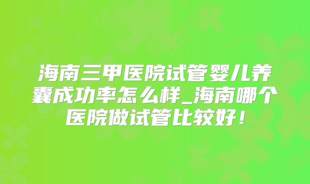 海南三甲医院试管婴儿养囊成功率怎么样_海南哪个医院做试管比较好!