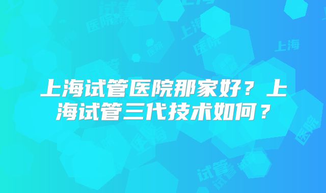 上海试管医院那家好？上海试管三代技术如何？