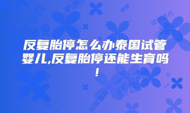反复胎停怎么办泰国试管婴儿,反复胎停还能生育吗！
