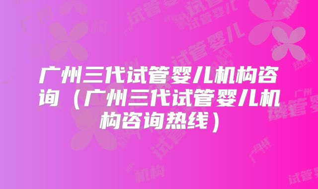 广州三代试管婴儿机构咨询（广州三代试管婴儿机构咨询热线）