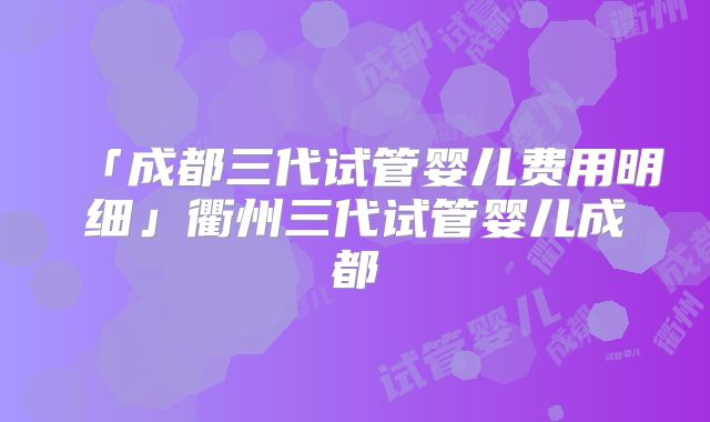 「成都三代试管婴儿费用明细」衢州三代试管婴儿成都