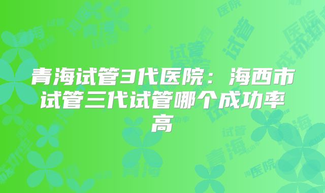 青海试管3代医院：海西市试管三代试管哪个成功率高