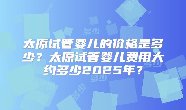 太原试管婴儿的价格是多少？太原试管婴儿费用大约多少2025年？