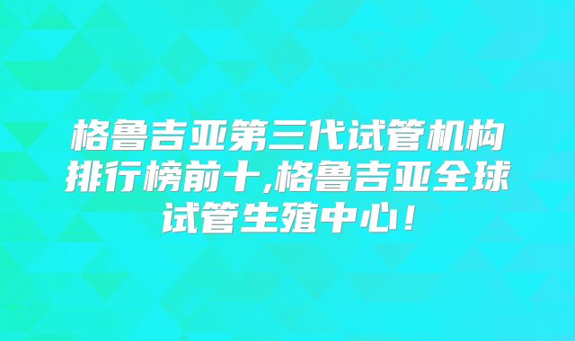 格鲁吉亚第三代试管机构排行榜前十,格鲁吉亚全球试管生殖中心！