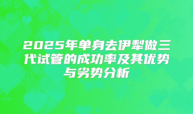 2025年单身去伊犁做三代试管的成功率及其优势与劣势分析