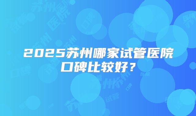 2025苏州哪家试管医院口碑比较好？