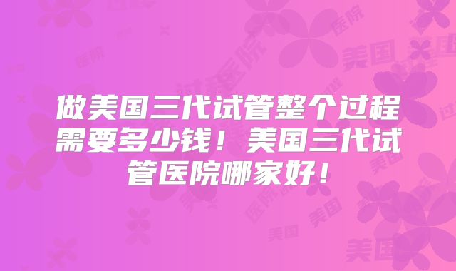 做美国三代试管整个过程需要多少钱！美国三代试管医院哪家好！