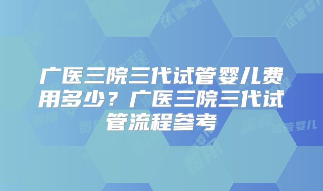 广医三院三代试管婴儿费用多少?广医三院三代试管流程参考