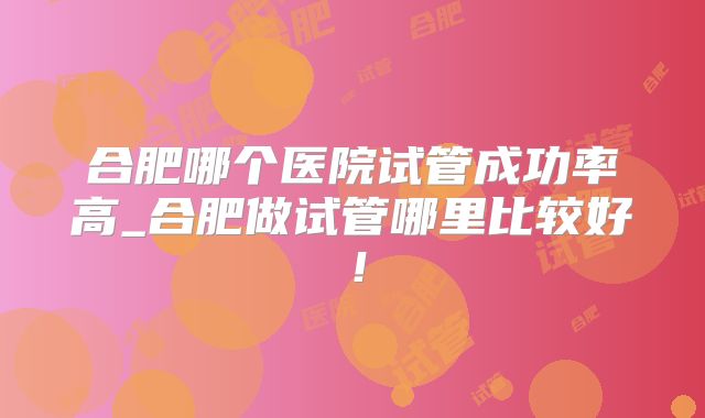 合肥哪个医院试管成功率高_合肥做试管哪里比较好!
