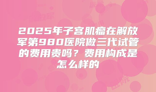 2025年子宫肌瘤在解放军第980医院做三代试管的费用贵吗？费用构成是怎么样的