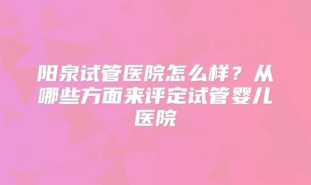 阳泉试管医院怎么样？从哪些方面来评定试管婴儿医院