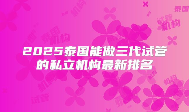 2025泰国能做三代试管的私立机构最新排名