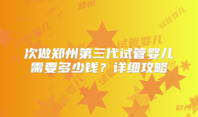 次做郑州第三代试管婴儿需要多少钱?详细攻略