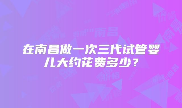 在南昌做一次三代试管婴儿大约花费多少？