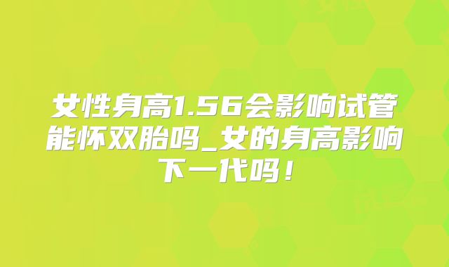 女性身高1.56会影响试管能怀双胎吗_女的身高影响下一代吗！