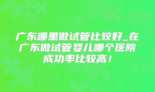 广东哪里做试管比较好_在广东做试管婴儿哪个医院成功率比较高！