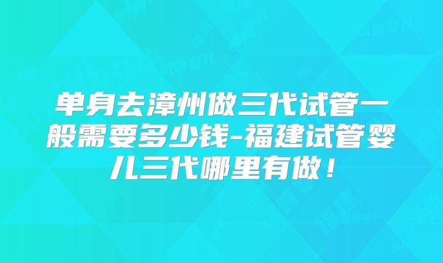 单身去漳州做三代试管一般需要多少钱-福建试管婴儿三代哪里有做！