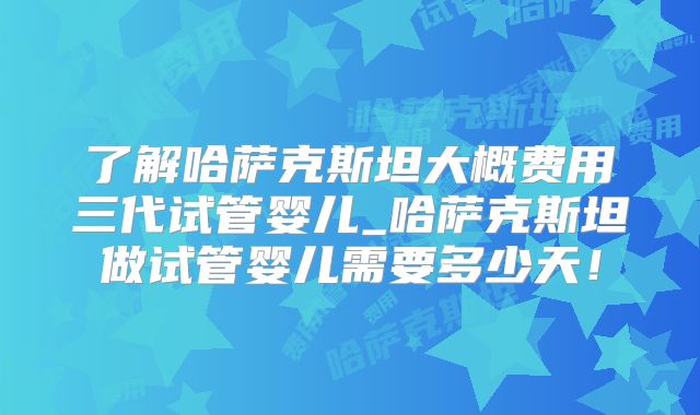 了解哈萨克斯坦大概费用三代试管婴儿_哈萨克斯坦做试管婴儿需要多少天！