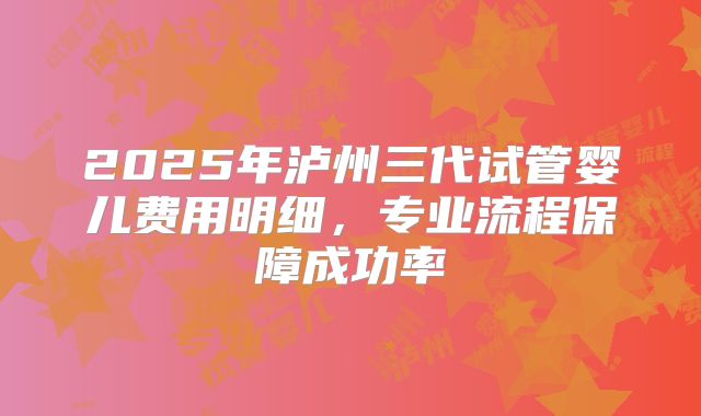 2025年泸州三代试管婴儿费用明细，专业流程保障成功率