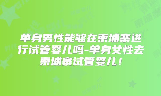 单身男性能够在柬埔寨进行试管婴儿吗-单身女性去柬埔寨试管婴儿！