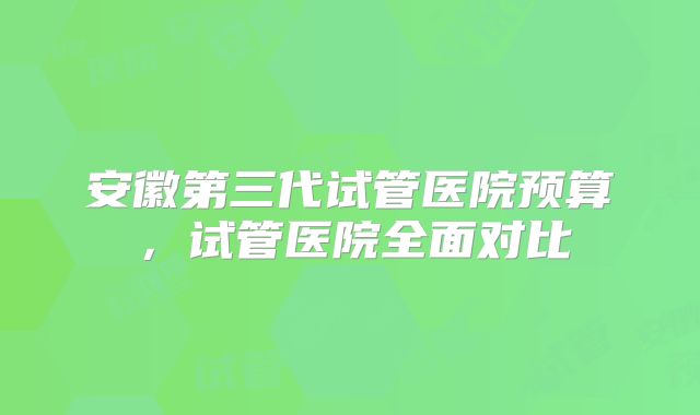 安徽第三代试管医院预算，试管医院全面对比