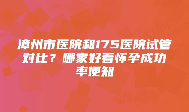 漳州市医院和175医院试管对比？哪家好看怀孕成功率便知