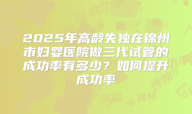 2025年高龄失独在锦州市妇婴医院做三代试管的成功率有多少？如何提升成功率
