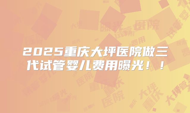 2025重庆大坪医院做三代试管婴儿费用曝光!!
