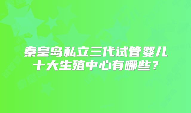 秦皇岛私立三代试管婴儿十大生殖中心有哪些？