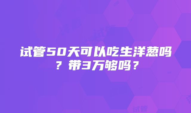 试管50天可以吃生洋葱吗？带3万够吗？