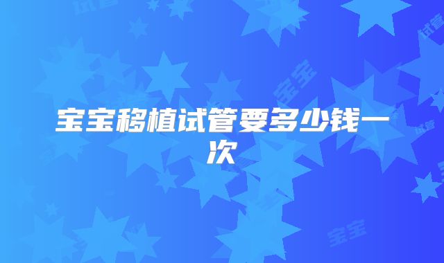 宝宝移植试管要多少钱一次