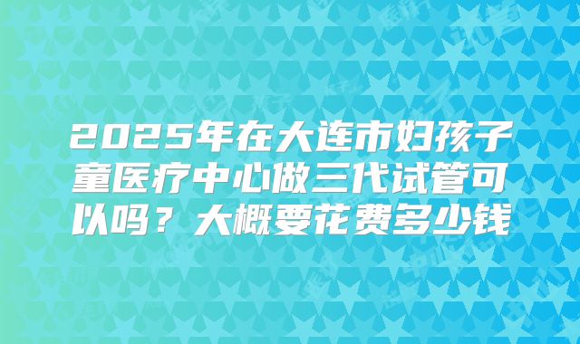 2025年在大连市妇孩子童医疗中心做三代试管可以吗？大概要花费多少钱