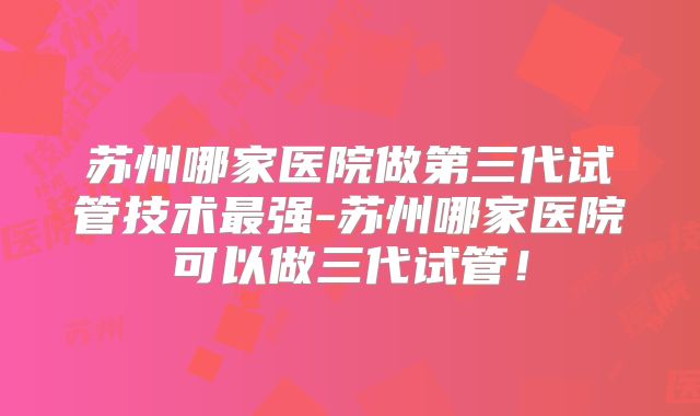 苏州哪家医院做第三代试管技术最强-苏州哪家医院可以做三代试管！