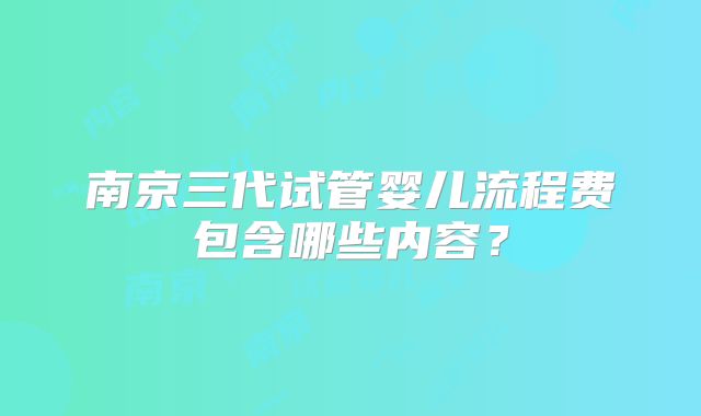 南京三代试管婴儿流程费包含哪些内容？