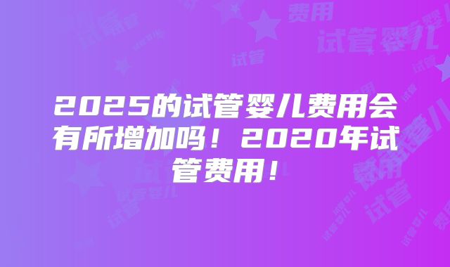 2025的试管婴儿费用会有所增加吗！2020年试管费用！