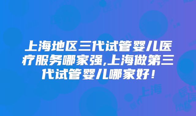 上海地区三代试管婴儿医疗服务哪家强,上海做第三代试管婴儿哪家好！