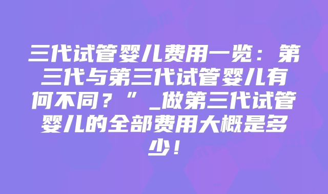 三代试管婴儿费用一览：第三代与第三代试管婴儿有何不同？”_做第三代试管婴儿的全部费用大概是多少！