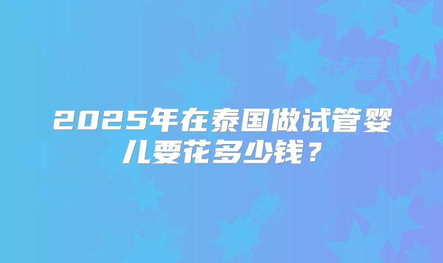 2025年在泰国做试管婴儿要花多少钱?