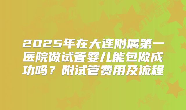 2025年在大连附属第一医院做试管婴儿能包做成功吗?附试管费用及流程