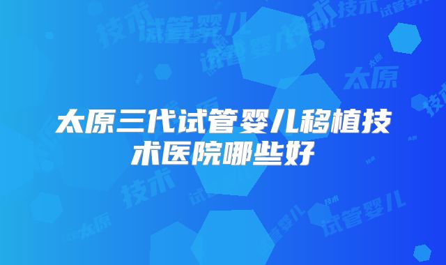 太原三代试管婴儿移植技术医院哪些好