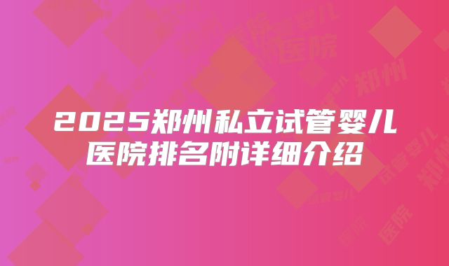 2025郑州私立试管婴儿医院排名附详细介绍