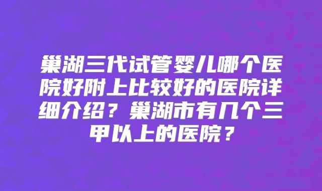 巢湖三代试管婴儿哪个医院好附上比较好的医院详细介绍?巢湖市有几个三甲以上的医院?