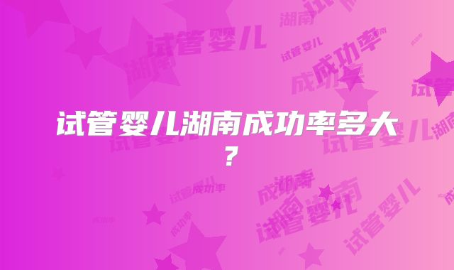 试管婴儿湖南成功率多大？