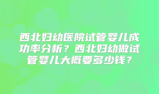 西北妇幼医院试管婴儿成功率分析?西北妇幼做试管婴儿大概要多少钱?