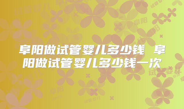 阜阳做试管婴儿多少钱 阜阳做试管婴儿多少钱一次