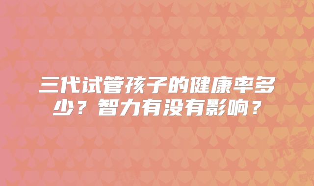三代试管孩子的健康率多少？智力有没有影响？